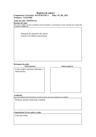 Registro de aula(s)
Componente Curricular: MATEMÁTICA                                    Data: 10/_08/_2011
Professor: NAGOSHI
Tema da aula: POTÊNCIA
Resumo da aula:
(Deve conter o objetivo da aula, os principais conceitos abordados, as características de maior relevância para compreender
os conceitos, exemplos etc)




             Potencias de expoentes não inteiro
             Cálculo com números percentuais




Destaques da aula:
                   Pontos positivos                                                  Pontos negativos
  Como sempre aula bem explicada, e
  muita pratica.




Avaliação:
(Faça uma avaliação sucinta do professor, da aula, da turma e uma auto-avaliação de seu trabalho)

  Professor domina muito bem a matéria.




Comentários Livres sobre a aula:
  Uma aula ótima.
 