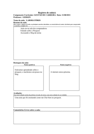 Registro de aula(s)
Componente Curricular: GESTÃO DE CARREIRA Data: 11/08/2011
Professor: GERSON
Tema da aula: LABORATÓRIO
Resumo da aula:
(Deve conter o objetivo da aula, os principais conceitos abordados, as características de maior relevância para compreender
os conceitos, exemplos etc)

            Aula em na sala dos computadores
            Falando sobre o Proquest
            Acessando o blog da turma




Destaques da aula:
                   Pontos positivos                                                  Pontos negativos


  Estávamos aprendendo sobre o
  proquest, e mechemos um pouco no                                  A internet estava péssima.
  blog.




Avaliação:
(Faça uma avaliação sucinta do professor, da aula, da turma e uma auto-avaliação de seu trabalho)

  Uma aula que foi ensinando como me Cher bem no proquest.




Comentários Livres sobre a aula:
 