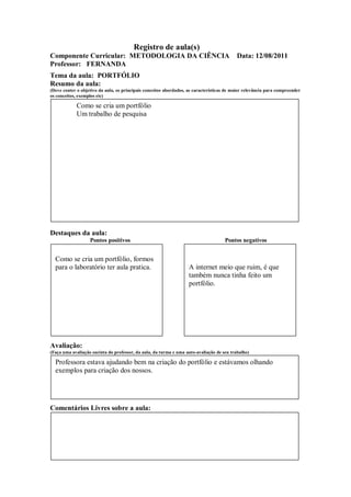 Registro de aula(s)
Componente Curricular: METODOLOGIA DA CIÊNCIA                                              Data: 12/08/2011
Professor: FERNANDA
Tema da aula: PORTFÓLIO
Resumo da aula:
(Deve conter o objetivo da aula, os principais conceitos abordados, as características de maior relevância para compreender
os conceitos, exemplos etc)

             Como se cria um portfólio
             Um trabalho de pesquisa




Destaques da aula:
                   Pontos positivos                                                  Pontos negativos


  Como se cria um portfólio, formos
  para o laboratório ter aula pratica.                              A internet meio que ruim, é que
                                                                    também nunca tinha feito um
                                                                    portfólio.




Avaliação:
(Faça uma avaliação sucinta do professor, da aula, da turma e uma auto-avaliação de seu trabalho)

  Professora estava ajudando bem na criação do portfólio e estávamos olhando
  exemplos para criação dos nossos.




Comentários Livres sobre a aula:
 
