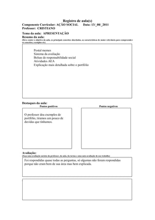 Registro de aula(s)
Componente Curricular: AÇÃO SOCIAL                                  Data: 13/_08/_2011
Professor: CRISTIANO
Tema da aula: APRESENTAÇÃO
Resumo da aula:
(Deve conter o objetivo da aula, os principais conceitos abordados, as características de maior relevância para compreende r
os conceitos, exemplos etc)



             Postal memes
             Sistema da avaliação
             Bolsas de responsabilidade social
             Atividades AEA
             Explicação mais detalhada sobre o portfólio




Destaques da aula:
                   Pontos positivos                                                   Pontos negativos


  O professor deu exemplos de
  portfólio, tiramos um pouco de
  duvidas que tínhamos.




Avaliação:
(Faça uma avaliação sucinta do professor, da aula, da turma e uma auto-avaliação de seu trabalho)

  Foi respondidas quase todas as perguntas, só algumas não foram respondidas
  porque não eram bem de sua área mas bem explicada.




Comentários Livres sobre a aula:
 