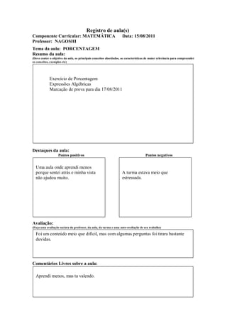 Registro de aula(s)
Componente Curricular: MATEMÁTICA                                   Data: 15/08/2011
Professor: NAGOSHI
Tema da aula: PORCENTAGEM
Resumo da aula:
(Deve conter o objetivo da aula, os principais conceitos abordados, as características de maior relevância para compreender
os conceitos, exemplos etc)




             Exercício de Porcentagem
             Expressões Algébricas
             Marcação de prova para dia 17/08/2011




Destaques da aula:
                   Pontos positivos                                                  Pontos negativos


  Uma aula onde aprendi menos
  porque sentei atrás e minha vista                                 A turma estava meio que
  não ajudou muito.                                                 estressada.




Avaliação:
(Faça uma avaliação sucinta do professor, da aula, da turma e uma auto-avaliação de seu trabalho)

  Foi um conteúdo meio que difícil, mas com algumas perguntas foi tirara bastante
  duvidas.




Comentários Livres sobre a aula:

  Aprendi menos, mas ta valendo.
 