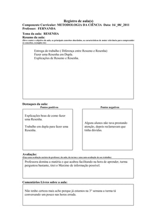 Registro de aula(s)
Componente Curricular: METODOLOGIA DA CIÊNCIA Data: 16/_08/_2011
Professor: FERNANDA
Tema da aula: RESENHA
Resumo da aula:
(Deve conter o objetivo da aula, os principais conceitos abordados, as características de maior relevância para compreender
os conceitos, exemplos etc)



             Entrega do trabalho ( Diferença entre Resumo e Resenha)
             Fazer uma Resenha em Dupla.
             Explicações de Resumo e Resenha.




Destaques da aula:
                   Pontos positivos                                                  Pontos negativos


  Explicações boas de como fazer
  uma Resenha.
                                                                    Alguns alunos não tava prestando
  Trabalho em dupla para fazer uma                                  atenção, depois reclamavam que
  Resenha.                                                          tinha dúvidas.




Avaliação:
(Faça uma avaliação sucinta do professor, da aula, da turma e uma auto-avaliação de seu trabalho)

  Professora domina a matéria o que acabou facilitando na hora de aprender, turma
  perguntou bastante, tirei o Maximo de informação possível.




Comentários Livres sobre a aula:

  Não tenho certeza mais acho porque já estamos na 3° semana a turma tá
  conversando um pouco nas horas errada.
 