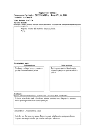 Registro de aula(s)
Componente Curricular: MATEMÁTICA                                   Data: 17/_08/_2011
Professor: NAGOSHI
Tema da aula: PROVA
Resumo da aula:
(Deve conter o objetivo da aula, os principais conceitos abordados, as características de maior relevância para compreender
os conceitos, exemplos etc)

             Pequeno resumo das matérias antes da prova.
             Prova




Destaques da aula:
                   Pontos positivos                                                  Pontos negativos
  Professor explicou bem o resumo, o                                Errei uma resposta, fiquei muito
  que facilitou na hora da prova.                                   chateado porque a questão não era
                                                                    difícil.




Avaliação:
(Faça uma avaliação sucinta do professor, da aula, da turma e uma auto-avaliação de seu trabalho)

  Foi uma aula rápida onde o Professor ajudou bastante antes da prova, e a turma
  muito preocupada em ficar de recuperação.




Comentários Livres sobre a aula:

  Hoje foi um dia tenso por causa da prova, onde sai chateado porque errei uma
  resposta, mais agora tenho que estudar mais para não errar.
 