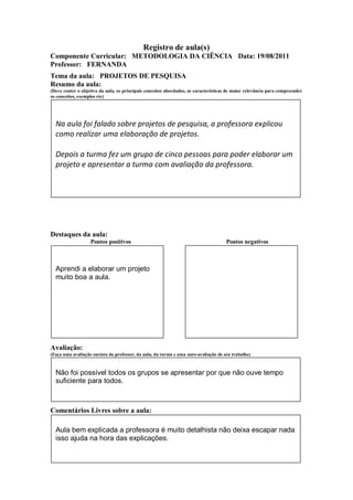 Registro de aula(s)
Componente Curricular: METODOLOGIA DA CIÊNCIA Data: 19/08/2011
Professor: FERNANDA
Tema da aula: PROJETOS DE PESQUISA
Resumo da aula:
(Deve conter o objetivo da aula, os principais conceitos abordados, as características de maior relevância para compreender
os conceitos, exemplos etc)




  Na aula foi falado sobre projetos de pesquisa, a professora explicou
  como realizar uma elaboração de projetos.

  Depois a turma fez um grupo de cinco pessoas para poder elaborar um
  projeto e apresentar a turma com avaliação da professora.




Destaques da aula:
                   Pontos positivos                                                  Pontos negativos



  Aprendi a elaborar um projeto
  muito boa a aula.




Avaliação:
(Faça uma avaliação sucinta do professor, da aula, da turma e uma auto-avaliação de seu trabalho)



  Não foi possível todos os grupos se apresentar por que não ouve tempo
  suficiente para todos.



Comentários Livres sobre a aula:

  Aula bem explicada a professora é muito detalhista não deixa escapar nada
  isso ajuda na hora das explicações.
 