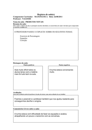 Registro de aula(s)
Componente Curricular: MATEMÁTICA Data: 26/08/2011
Professor: NAGOSHI
Tema da aula: PRODUTOS NOVAIS
Resumo da aula:
(Deve conter o objetivo da aula, os principais conceitos abordados, as características de maior relevância para compreender
os conceitos, exemplos etc)


  O PROFESSOR PASSOU E EXPLICOU SOBRE OS SEGUINTES TEMAS:

             Exercício de Porcentagem
             Equações
             Correção




Destaques da aula:
                   Pontos positivos                                                  Pontos negativos


  Aula muito difícil todos os                                       A turma estava conversando
  alunos tenso com a matéria                                        muito.
  mais foi tudo bem na aula.




Avaliação:
(Faça uma avaliação sucinta do professor, da aula, da turma e uma auto-avaliação de seu trabalho)



  Fizemos o possível e o professor também que nos ajudou bastante para
  conseguirmos decifrar o enigma.



Comentários Livres sobre a aula:

  A turma estava com dificuldade de fazer as equações e acabou
  atrapalhando um pouco o raciocínio com as conversas.
 