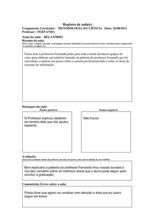 Registro de aula(s)
Componente Curricular: METODOLOGIA DA CIÊNCIA Data: 26/08/2011
Professor: FERNANDA
Tema da aula: RELATÓRIO
Resumo da aula:
(Deve conter o objetivo da aula, os principais conceitos abordados, as características de maior relevância para compreender
os conceitos, exemplos etc)


  Nessa aula a professora Fernanda pediu para toda a turma formarem grupos de
  cinco para elaborar um relatório baseado na palestra do professor Fernando que foi
  convidado a explicar um pouco sobre a carreira profissional dele e sobre as áreas de
  sistemas de informação.




Destaques da aula:
                   Pontos positivos                                                  Pontos negativos


  O Professor explicou detalhes                                     Não houve.
  da carreira dele que nós ajudou
  bastante.




Avaliação:
(Faça uma avaliação sucinta do professor, da aula, da turma e uma auto-avaliação de seu trabalho)



  Bem explicado a palestra do professor Fernando tirou nossas duvidas e
  nos deu conselho sobre as melhores áreas que o aluno pode seguir após
  concluir a graduação.


Comentários Livres sobre a aula:

  Posso dizer que agora vou analisar com atenção a área que eu quero
  seguir em breve.
 