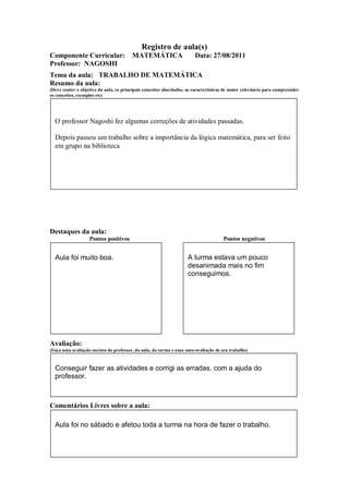 Registro de aula(s)
Componente Curricular:                  MATEMÁTICA                     Data: 27/08/2011
Professor: NAGOSHI
Tema da aula: TRABALHO DE MATEMÁTICA
Resumo da aula:
(Deve conter o objetivo da aula, os principais conceitos abordados, as características de maior relevância para compreender
os conceitos, exemplos etc)




  O professor Nagoshi fez algumas correções de atividades passadas.

  Depois passou um trabalho sobre a importância da lógica matemática, para ser feito
  em grupo na biblioteca




Destaques da aula:
                   Pontos positivos                                                  Pontos negativos


  Aula foi muito boa.                                               A turma estava um pouco
                                                                    desanimada mais no fim
                                                                    conseguimos.




Avaliação:
(Faça uma avaliação sucinta do professor, da aula, da turma e uma auto-avaliação de seu trabalho)



  Conseguir fazer as atividades e corrigi as erradas, com a ajuda do
  professor.



Comentários Livres sobre a aula:

  Aula foi no sábado e afetou toda a turma na hora de fazer o trabalho.
 