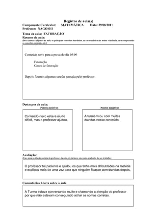 Registro de aula(s)
Componente Curricular:                    MATEMÁTICA                      Data: 29/08/2011
Professor: NAGOSHI
Tema da aula: FATORAÇÃO
Resumo da aula:
(Deve conter o objetivo da aula, os principais conceitos abordados, as características de maior relevância para compreender
os conceitos, exemplos etc.)




  Conteúdo novo para a prova do dia 05/09

             Fatoração
             Casos de fatoração


  Depois fizemos algumas tarefas passada pelo professor.




Destaques da aula:
                   Pontos positivos                                                  Pontos negativos


  Conteúdo novo estava muito                                        A turma ficou com muitas
  difícil, mas o professor ajudou.                                  duvidas nesse conteúdo.




Avaliação:
(Faça uma avaliação sucinta do professor, da aula, da turma e uma auto-avaliação de seu trabalho)



  O professor foi paciente e ajudou os que tinha mais dificuldades na matéria
  e explicou mais de uma vez para que ninguém ficasse com duvidas depois.



Comentários Livres sobre a aula:

  A Turma estava conversando muito e chamando a atenção do professor
  por que não estavam conseguindo achar as somas corretas.
 