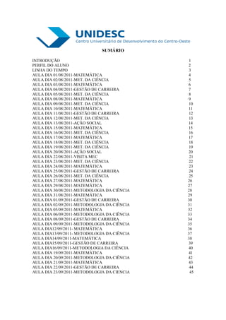 SUMÁRIO

INTRODUÇÃO                                    1
PERFIL DO ALUNO                              2
LINHA DO TEMPO                                3
AULA DIA 01/08/2011-MATEMÁTICA               4
AULA DIA 02/08/2011-MET. DA CIÊNCIA           5
AULA DIA 03/08/2011-MATEMÁTICA               6
AULA DIA 04/08/2011-GESTÃO DE CARREIRA       7
AULA DIA 05/08/2011-MET. DA CIÊNCIA           8
AULA DIA 08/08/2011-MATEMÁTICA               9
AULA DIA 09/08/2011-MET. DA CIÊNCIA           10
AULA DIA 10/08/2011-MATEMÁTICA               11
AULA DIA 11/08/2011-GESTÃO DE CARREIRA        12
AULA DIA 12/08/2011-MET. DA CIÊNCIA           13
AULA DIA 13/08/2011-AÇÃO SOCIAL              14
AULA DIA 15/08/2011-MATEMÁTICA               15
AULA DIA 16/08/2011-MET. DA CIÊNCIA           16
AULA DIA 17/08/2011-MATEMÁTICA               17
AULA DIA 18/08/2011-MET. DA CIÊNCIA           18
AULA DIA 19/08/2011-MET. DA CIÊNCIA           19
AULA DIA 20/08/2011-AÇÃO SOCIAL              20
AULA DIA 22/08/2011-VISITA MEC                21
AULA DIA 23/08/2011-MET. DA CIÊNCIA           22
AULA DIA 24/08/2011-MATEMÁTICA                23
AULA DIA 25/08/2011-GESTÃO DE CARREIRA        24
AULA DIA 26/08/2011-MET. DA CIÊNCIA           25
AULA DIA 27/08/2011-MATEMÁTICA               26
AULA DIA 29/08/2011-MATEMÁTICA               27
AULA DIA 30/08/2011-METODOLOGIA DA CIÊNCIA   28
AULA DIA 31/08/2011-MATEMÁTICA               29
AULA DIA 01/09/2011-GESTÃO DE CARREIRA       30
AULA DIA 02/09/2011-METODOLOGIA DA CIÊNCIA   31
AULA DIA 05/09/2011-MATEMÁTICA               32
AULA DIA 06/09/2011-METODOLOGIA DA CIÊNCIA   33
AULA DIA 08/09/2011-GESTÃO DE CARREIRA       34
AULA DIA 09/09/2011-METODOLOGIA DA CIÊNCIA   35
AULA DIA12/09/2011- MATEMÁTICA               36
AULA DIA13/09/2011- METODOLOGIA DA CIÊNCIA   37
AULA DIA14/09/2011-MATEMÁTICA                38
AULA DIA15/09/2011-GESTÃO DE CARREIRA        39
AULA DIA16/09/2011-METODOLOGIA DA CIÊNCIA    40
AULA DIA 19/09/2011-MATEMÁTICA               41
AULA DIA 20/09/2011-METODOLOGIA DA CIÊNCIA   42
AULA DIA 21/09/2011-MATEMÁTICA               43
AULA DIA 22/09/2011-GESTÃO DE CARREIRA        44
AULA DIA 23/09/2011-METODOLOGIA DA CIENCIA    45
 