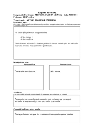 Registro de aula(s)
Componente Curricular: METODOLOGIA DA CIÊNCIA                                               Data: 30/08/2011
Professor: FERNANDA
Tema da aula: ARTIGO TEORICO E EMPIRICO
Resumo da aula:
(Deve conter o objetivo da aula, os principais conceitos abordados, as características de maior relevância para compreender
os conceitos, exemplos etc.)




  Foi citado pela professora o seguinte tema

             Artigo teórico e
             Artigo empírico

  Explicou sobre o conteúdo e depois a professora liberou a turma para ir a biblioteca
  fazer uma pesquisa para responder o questionário.




Destaques da aula:
                   Pontos positivos                                                  Pontos negativos



  Ótima aula sem duvidas.                                           Não houve.




Avaliação:
(Faça uma avaliação sucinta do professor, da aula, da turma e uma auto-avaliação de seu trabalho)



  Respondemos o questionário passado pela professora e conseguir
  aprender a fazer um artigo com isso muito boa a aula.



Comentários Livres sobre a aula:

  Ótima professora sempre tira nossas duvidas quando agente precisa.
 