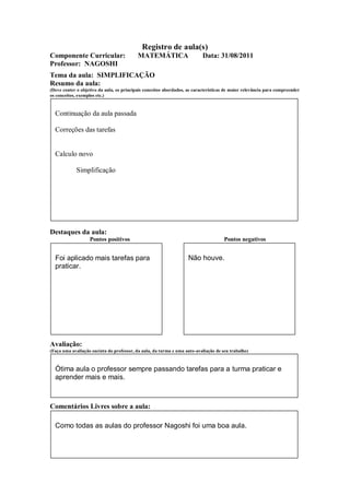 Registro de aula(s)
Componente Curricular:                     MATEMÁTICA                      Data: 31/08/2011
Professor: NAGOSHI
Tema da aula: SIMPLIFICAÇÃO
Resumo da aula:
(Deve conter o objetivo da aula, os principais conceitos abordados, as características de maior relevância para compreender
os conceitos, exemplos etc.)



  Continuação da aula passada

  Correções das tarefas


  Calculo novo

             Simplificação




Destaques da aula:
                   Pontos positivos                                                  Pontos negativos


  Foi aplicado mais tarefas para                                    Não houve.
  praticar.




Avaliação:
(Faça uma avaliação sucinta do professor, da aula, da turma e uma auto-avaliação de seu trabalho)



  Ótima aula o professor sempre passando tarefas para a turma praticar e
  aprender mais e mais.



Comentários Livres sobre a aula:

  Como todas as aulas do professor Nagoshi foi uma boa aula.
 