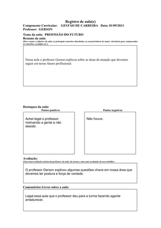 Registro de aula(s)
Componente Curricular:                  GESTÃO DE CARREIRA Data: 01/09/2011
Professor: GERSON
Tema da aula: PROFISSÃO DO FUTURO
Resumo da aula:
(Deve conter o objetivo da aula, os principais conceitos abordados, as características de maior relevância para compreender
os conceitos, exemplos etc.)




  Nessa aula o professor Gerson explicou sobre as áreas de atuação que devemos
  seguir em nosso futuro profissional.




Destaques da aula:
                   Pontos positivos                                                  Pontos negativos


  Achei legal o professor                                           Não houve.
  motivando a gente a não
  desistir.




Avaliação:
(Faça uma avaliação sucinta do professor, da aula, da turma e uma auto-avaliação de seu trabalho)



  O professor Gerson explicou algumas questões chave em nossa área que
  devemos ter postura e força de vontade.



Comentários Livres sobre a aula:

  Legal essa aula que o professor deu para a turma fazendo agente
  amadurecer.
 