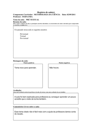 Registro de aula(s)
Componente Curricular: METODOLOGIA DA CIÊNCIA                                              Data: 02/09/2011
Professor: FERNANDA
Tema da aula: PRÉ TEXTUAL
Resumo da aula:
(Deve conter o objetivo da aula, os principais conceitos abordados, as características de maior relevância para compreender
os conceitos, exemplos etc.)



  Foi passado nessa aula os seguinte assuntos

             Pré textual
             Textual
             Pos textual




Destaques da aula:
                   Pontos positivos                                                  Pontos negativos


  Tema novo para aprender.                                          Não houve.




Avaliação:
(Faça uma avaliação sucinta do professor, da aula, da turma e uma auto-avaliação de seu trabalho)



  A aula foi bem explicada para professora eu conseguir aprender um pouco
  acredito que o resto da turma também.



Comentários Livres sobre a aula:

  Esse tema citado não é fácil mais com a ajuda da professora damos conta
  do recado.
 