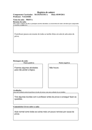 Registro de aula(s)
Componente Curricular: MATEMÁTICA                                      Data: 05/09/2011
Professor: NAGOSHI
Tema da aula: PROVA
Resumo da aula:
(Deve conter o objetivo da aula, os principais conceitos abordados, as características de maior relevância para compreender
os conceitos, exemplos etc.)




  O professor passou um resumo de todas as tarefas feitas em sala de aula antes da
  prova.




Destaques da aula:
                   Pontos positivos                                                  Pontos negativos


  Fizemos algumas atividades                                        Não houve.
  para não perder a lógica.




Avaliação:
(Faça uma avaliação sucinta do professor, da aula, da turma e uma auto-avaliação de seu trabalho)



  Tirei algumas duvidas com o professor antes da prova e conseguir fazer as
  questões.



Comentários Livres sobre a aula:

  Aula normal como todas as outras mais um pouco nervoso por causa da
  prova.
 