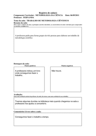 Registro de aula(s)
Componente Curricular: METODOLOGIA DA CIÊNCIA                                               Data: 06/09/2011
Professor: FERNANDA
Tema da aula: TRABALHO DE METODOLOGIA CIÊNTIFICO
Resumo da aula:
(Deve conter o objetivo da aula, os principais conceitos abordados, as características de maior relevância para compreender
os conceitos, exemplos etc.)




  A professora pediu para forma grupos de três pessoas para elaborar um trabalho de
  metodologia científica




Destaques da aula:
                   Pontos positivos                                                  Pontos negativos


  A professora indicou um livro                                     Não houve.
  onde conseguimos fazer o
  trabalho.




Avaliação:
(Faça uma avaliação sucinta do professor, da aula, da turma e uma auto-avaliação de seu trabalho)



  Tivemos algumas duvidas na biblioteca mais quando chegamos na sala a
  professora nos ajudou a concertá-lo.



Comentários Livres sobre a aula:

  Conseguimos fazer o trabalho a tempo.
 