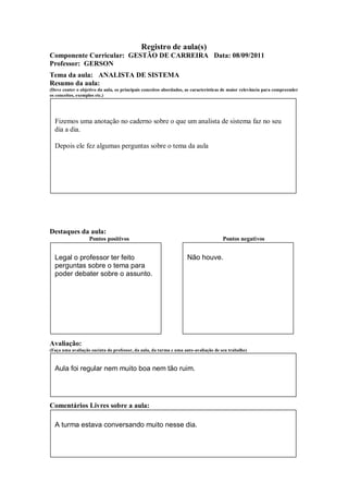 Registro de aula(s)
Componente Curricular: GESTÃO DE CARREIRA Data: 08/09/2011
Professor: GERSON
Tema da aula: ANALISTA DE SISTEMA
Resumo da aula:
(Deve conter o objetivo da aula, os principais conceitos abordados, as características de maior relevância para compreender
os conceitos, exemplos etc.)




  Fizemos uma anotação no caderno sobre o que um analista de sistema faz no seu
  dia a dia.

  Depois ele fez algumas perguntas sobre o tema da aula




Destaques da aula:
                   Pontos positivos                                                  Pontos negativos


  Legal o professor ter feito                                       Não houve.
  perguntas sobre o tema para
  poder debater sobre o assunto.




Avaliação:
(Faça uma avaliação sucinta do professor, da aula, da turma e uma auto-avaliação de seu trabalho)



  Aula foi regular nem muito boa nem tão ruim.




Comentários Livres sobre a aula:

  A turma estava conversando muito nesse dia.
 