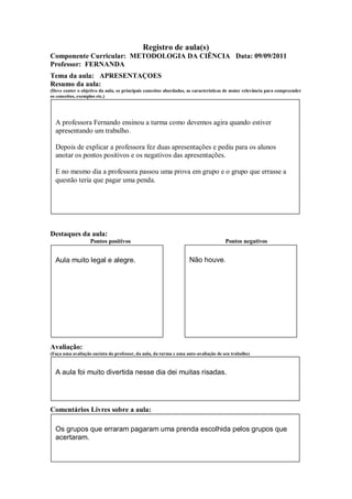 Registro de aula(s)
Componente Curricular: METODOLOGIA DA CIÊNCIA Data: 09/09/2011
Professor: FERNANDA
Tema da aula: APRESENTAÇOES
Resumo da aula:
(Deve conter o objetivo da aula, os principais conceitos abordados, as características de maior relevância para compreender
os conceitos, exemplos etc.)




  A professora Fernando ensinou a turma como devemos agira quando estiver
  apresentando um trabalho.

  Depois de explicar a professora fez duas apresentações e pediu para os alunos
  anotar os pontos positivos e os negativos das apresentações.

  E no mesmo dia a professora passou uma prova em grupo e o grupo que errasse a
  questão teria que pagar uma penda.




Destaques da aula:
                   Pontos positivos                                                  Pontos negativos


  Aula muito legal e alegre.                                        Não houve.




Avaliação:
(Faça uma avaliação sucinta do professor, da aula, da turma e uma auto-avaliação de seu trabalho)



  A aula foi muito divertida nesse dia dei muitas risadas.




Comentários Livres sobre a aula:

  Os grupos que erraram pagaram uma prenda escolhida pelos grupos que
  acertaram.
 