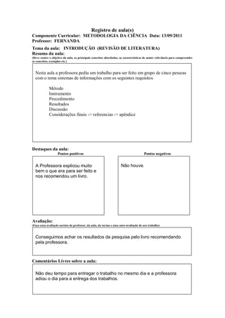 Registro de aula(s)
Componente Curricular: METODOLOGIA DA CIÊNCIA Data: 13/09/2011
Professor: FERNANDA
Tema da aula: INTRODUÇÃO (REVISÃO DE LITERATURA)
Resumo da aula:
(Deve conter o objetivo da aula, os principais conceitos abordados, as características de maior relevância para compreender
os conceitos, exemplos etc.)



  Nesta aula a professora pediu um trabalho para ser feito em grupo de cinco pessoas
  com o tema sistemas de informações com os seguintes requisitos

             Método
             Instrumento
             Procedimento
             Resultados
             Discussão
             Considerações finais -> referencias -> apêndice




Destaques da aula:
                   Pontos positivos                                                  Pontos negativos


  A Professora explicou muito                                       Não houve.
  bem o que era para ser feito e
  nos recomendou um livro.




Avaliação:
(Faça uma avaliação sucinta do professor, da aula, da turma e uma auto-avaliação de seu trabalho)



  Conseguimos achar os resultados da pesquisa pelo livro recomendando
  pela professora.



Comentários Livres sobre a aula:

  Não deu tempo para entregar o trabalho no mesmo dia e a professora
  adiou o dia para a entrega dos trabalhos.
 