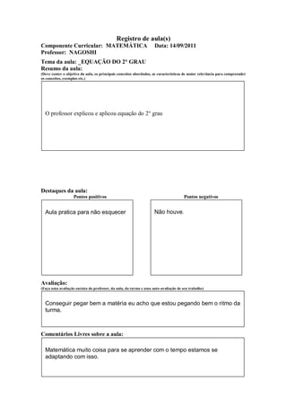 Registro de aula(s)
Componente Curricular: MATEMÁTICA                                   Data: 14/09/2011
Professor: NAGOSHI
Tema da aula: _EQUAÇÃO DO 2° GRAU
Resumo da aula:
(Deve conter o objetivo da aula, os principais conceitos abordados, as características de maior relevância para compreender
os conceitos, exemplos etc.)




  O professor explicou e aplicou equação do 2° grau




Destaques da aula:
                   Pontos positivos                                                  Pontos negativos


  Aula pratica para não esquecer                                    Não houve.




Avaliação:
(Faça uma avaliação sucinta do professor, da aula, da turma e uma auto-avaliação de seu trabalho)



  Conseguir pegar bem a matéria eu acho que estou pegando bem o ritmo da
  turma.



Comentários Livres sobre a aula:

  Matemática muito coisa para se aprender com o tempo estamos se
  adaptando com isso.
 