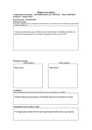 Registro de aula(s)
Componente Curricular: METODOLOGIA DA CIÊNCIA                                              Data: 16/09/2011
Professor: FERNANDA
Tema da aula: TRABALHO
Resumo da aula:
(Deve conter o objetivo da aula, os principais conceitos abordados, as características de maior relevância para compreender
os conceitos, exemplos etc.)




  Todos da turma foram para a biblioteca dar continuidade no trabalho científico da
  professora Fernanda que foi realizado em grupo de cinco no dia 13/09




Destaques da aula:
                   Pontos positivos                                                  Pontos negativos


  Não houve.                                                        Não houve.




Avaliação:
(Faça uma avaliação sucinta do professor, da aula, da turma e uma auto-avaliação de seu trabalho)



  Fizemos algumas pesquisas e anotações para ser concluídos em casa.




Comentários Livres sobre a aula:

  Foi bagunçado nesse dia não teve organização todos fazia o que queria.
 