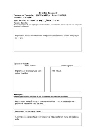 Registro de aula(s)
Componente Curricular: MATEMÁTICA                                    Data: 19/09/2011
Professor: NAGOSHI
Tema da aula: SISTEMA DE EQUAÇÃO DO 1° GRU
Resumo da aula:
(Deve conter o objetivo da aula, os principais conceitos abordados, as características de maior relevância para compreender
os conceitos, exemplos etc.)




  O professor passou bastante tarefas e explicou como montar o sistema de equação
  do 1° grau




Destaques da aula:
                   Pontos positivos                                                  Pontos negativos


  O professor explicou tudo sem                                     Não houve.
  deixar duvidas.




Avaliação:
(Faça uma avaliação sucinta do professor, da aula, da turma e uma auto-avaliação de seu trabalho)



  Aos poucos estou ficando bom em matemática com os conteúdo que o
  professor passa em sala de aula.



Comentários Livres sobre a aula:

  A turma nesse dia estava conversando e não prestaram muita atenção na
  aula.
 