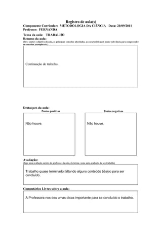 Registro de aula(s)
Componente Curricular: METODOLOGIA DA CIÊNCIA Data: 20/09/2011
Professor: FERNANDA
Tema da aula: TRABALHO
Resumo da aula:
(Deve conter o objetivo da aula, os principais conceitos abordados, as características de maior relevância para compreender
os conceitos, exemplos etc.)




  Continuação do trabalho.




Destaques da aula:
                   Pontos positivos                                                  Pontos negativos



  Não houve.                                                        Não houve.




Avaliação:
(Faça uma avaliação sucinta do professor, da aula, da turma e uma auto-avaliação de seu trabalho)



  Trabalho quase terminado faltando alguns conteúdo básico para ser
  concluído.



Comentários Livres sobre a aula:

  A Professora nos deu umas dicas importante para se concluído o trabalho.
 
