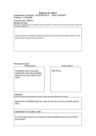 Registro de aula(s)
Componente Curricular: MATEMÁTICA                                    Data: 21/09/2011
Professor: NAGOSHI
Tema da aula: PROVA
Resumo da aula:
(Deve conter o objetivo da aula, os principais conceitos abordados, as características de maior relevância para compreender
os conceitos, exemplos etc.)




  Antes da prova o professor Nagoshi passou uma revisão das atividades feito em sala
  para não dar branco na hora da prova.




Destaques da aula:
                   Pontos positivos                                                  Pontos negativos


  O professor deu uma ajuda                                         Não houve.
  explicando umas das questões
  da prova por que estava muito
  difícil.




Avaliação:
(Faça uma avaliação sucinta do professor, da aula, da turma e uma auto-avaliação de seu trabalho)



  Esperando o resultado para ver como eu me sair na prova acredito que fui
  bem.



Comentários Livres sobre a aula:

  A Turma toda estava com duvida em duas questões da prova que não foi
  fácil acertar.
 