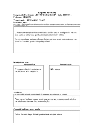 Registro de aula(s)
Componente Curricular: GESTÃO DE CARREIRA Data: 22/09/2011
Professor: GERSON
Tema da aula: RESUMO DO FILME
Resumo da aula:
(Deve conter o objetivo da aula, os principais conceitos abordados, as características de maior relevância para compreender
os conceitos, exemplos etc.)




  O professor Gerson avaliou a turma com o resumo feito do filme passado em sala
  cada aluno da turma tinha que fazer um comentário sobre o filme

  Depois o professor pediu para formar duplas e escrever um texto relacionado a as
  palavras citadas no quadro feito pelo professor.




Destaques da aula:
                   Pontos positivos                                                  Pontos negativos


  O professor fez todos da turma                                    Não houve.
  participar da aula muito boa.




Avaliação:
(Faça uma avaliação sucinta do professor, da aula, da turma e uma auto-avaliação de seu trabalho)



  Fizemos um texto em grupo e entregamos para o professor onde ele leu
  para todos da turma e deu sua avaliação.



Comentários Livres sobre a aula:

  Gostei da aula do professor que continue sempre assim.
 