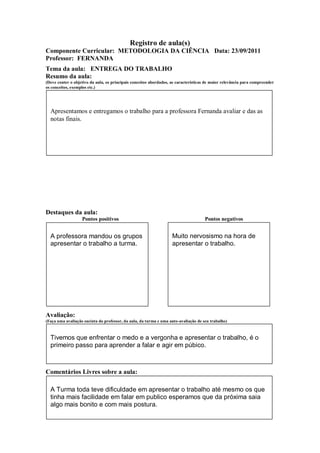 Registro de aula(s)
Componente Curricular: METODOLOGIA DA CIÊNCIA Data: 23/09/2011
Professor: FERNANDA
Tema da aula: ENTREGA DO TRABALHO
Resumo da aula:
(Deve conter o objetivo da aula, os principais conceitos abordados, as características de maior relevância para compreender
os conceitos, exemplos etc.)




  Apresentamos e entregamos o trabalho para a professora Fernanda avaliar e das as
  notas finais.




Destaques da aula:
                   Pontos positivos                                                  Pontos negativos


  A professora mandou os grupos                                     Muito nervosismo na hora de
  apresentar o trabalho a turma.                                    apresentar o trabalho.




Avaliação:
(Faça uma avaliação sucinta do professor, da aula, da turma e uma auto-avaliação de seu trabalho)



  Tivemos que enfrentar o medo e a vergonha e apresentar o trabalho, é o
  primeiro passo para aprender a falar e agir em púbico.



Comentários Livres sobre a aula:

  A Turma toda teve dificuldade em apresentar o trabalho até mesmo os que
  tinha mais facilidade em falar em publico esperamos que da próxima saia
  algo mais bonito e com mais postura.
 