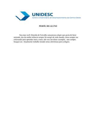 PERFÍL DO ALUNO



       Sou max well Almeida de Carvalho uma pessoa alegre que gosta de fazer
amizade, des da minha infancia sempre fui amigo de todo mundo, estou sempre me
esforsando para aprender mais e mais, não sou um aluno exemplar, mas sempre
busquei ser. Atualmente trabalho tirando notas eletrônicas para colégios.
 