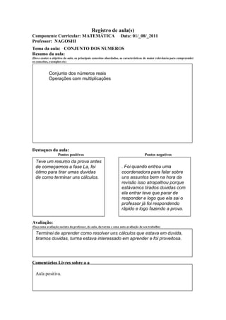 Registro de aula(s)
Componente Curricular: MATEMÁTICA                                  Data: 01/_08/_2011
Professor: NAGOSHI
Tema da aula: CONJUNTO DOS NUMEROS
Resumo da aula:
(Deve conter o objetivo da aula, os principais conceitos abordados, as características de maior relevância para compreender
os conceitos, exemplos etc)



            Conjunto dos números reais
            Operações com multiplicações




Destaques da aula:
                   Pontos positivos                                                  Pontos negativos
  Teve um resumo da prova antes
  de começarmos a fase La, foi                                      . Foi quando entrou uma
  ótimo para tirar umas duvidas                                     coordenadora para falar sobre
  de como terminar uns cálculos.                                    uns assuntos bem na hora da
                                                                    revisão isso atrapalhou porque
                                                                    estávamos tirados duvidas com
                                                                    ela entrar teve que parar de
                                                                    responder e logo que ela sai o
                                                                    professor já foi respondendo
                                                                    rápido e logo fazendo a prova.


Avaliação:
(Faça uma avaliação sucinta do professor, da aula, da turma e uma auto-avaliação de seu trabalho)

  Terminei de aprender como resolver uns cálculos que estava em duvida,
  tiramos duvidas, turma estava interessado em aprender e foi proveitosa.




Comentários Livres sobre a a

  Aula positiva.

                                                     ANEXO A
 