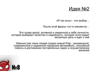 Идея №2 «Я так хочу» - это выбор… После этой фразы что-то меняется… Это слова яркой, активной и уверенной в себе личности, которая выбирает качество и надежность, которая четко видит желанную цель и идет к ней Именно для таких людей создан новый  Polo -  динамичный, современный и надежный городской автомобиль, способный помочь в достижении поставленных задач и осуществлении желаний 