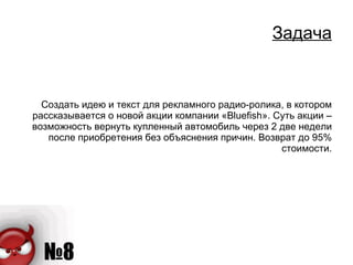 Задача Создать идею и текст для рекламного радио-ролика, в котором рассказывается о новой акции компании « Bluefish ». Суть акции – возможность вернуть купленный автомобиль через 2 две недели после приобретения без объяснения причин. Возврат до 95% стоимости. 