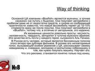 Way of thinking Основной ЦА компании «Bluefish» являются мужчины, а точнее «мужики» (не путать с быдлом). Они покупают автомобили с пробегом даже не от недостатка средств, а скорее из соображений практичности: известно, что новый автомобиль теряет до 10-15% стоимости сразу же после покупки. Они покупают автомобили в «Bluefish», потому что, в отличие от авторынков, это надежно. Их жизненные ценности довольно просты: честность, человечность, твердость, авторитет и чуточка мужского обаяния. Эти качества есть почти у каждого героя, сыгранного Аль Пачино. В России есть человек, который является бессменным голосом этого актера при дубляже фильмов. В ролике его неповторимый голос, вызывающий особое уважение у ЦА, рассказывает своему невидимому и, очевидно, молодому и неопытному собеседнику о том, как нужно покупать машину. Научает его. Что это реклама, становится понятно только под конец. 