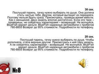 30 сек. Послушай парень, тачку нужно выбирать по душе. Она должна стать частью тебя. Другом, который вытащит из передряги. Поэтому нельзя брать сразу. Присмотрись, проведи время вместе. Как с женщиной. Двух недель вполне достаточно. Если это твое – проверишь, не сойдетесь характерами – возвращай. Не волнуйся, BlueFish вернет деньги. BlueFish надежные автомобили с пробегом 780-8855 Возврат до 95% стоимости. Подробности по телефону. 20 сек. Послушай парень, тачку нужно выбирать по душе. Чтобы дополняла, стала верным другом. Присмотрись к ней пару недель. А не сойдетесь характерами – возвращай. Не волнуйся, BlueFish вернет деньги. BlueFish надежные автомобили с пробегом 780-8855 Возврат до 95% стоимости. Подробности по телефону. 