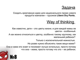 Задача Создать креативную идею для национального промо нового продукта компании – трусиков  Libero Dry Pants .  Way of thinking   Как известно, дети – это цветы жизни, и для каждой мамы ее цветок - особенный. А как можно относиться к цветку, особенно такому хрупкому, как маленький ребенок?  Только с исключительной нежностью.  Но разве нужно объяснять такие вещи маме?  Она и сама это знает и понимает лучше остальных, просто потому что она – мама, просто потому что это – ее ребенок. 