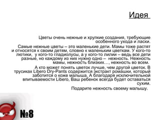 Идея  Цветы очень нежные и хрупкие создания, требующие особенного ухода и ласки. Самые нежные цветы – это маленькие дети. Мамы тоже растят и относятся к своим детям, словно к маленьким цветкам. У кого-то лютики,  у кого-то гладиолусы, а у кого-то лилии – ведь все дети разные, но каждому из них нужно одно –  нежность. Нежность мамы, нежность близких…, нежность во всем.  А кто может понять цветок лучше, чем другой цветок. В трусиках Libero Dry-Pants содержится экстракт ромашки, который заботится о коже малыша. А благодаря исключительной впитываемости Libero, Ваш ребенок всегда будет оставаться сухим. Подарите нежность своему малышу.  