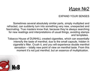 Идея №2 EXPAND YOUR SENSES Sometimes several absolutely similar parts, simply multiplied and refracted, can suddenly turn into something very new, unexpected and fascinating. True masters know that, because they’re always searching for new readings and interpretations of usual things, avoiding stamps and templates.  Tobacco House of DUNHILL created cigarettes, which can essentially intensify the taste of menthol, due to the small capsule, hidden in cigarette’s filter. Crush it, and you will experience double menthol sensation – totally new point of view on menthol taste. From this moment it’s not just menthol, but an essence of multiplication.  