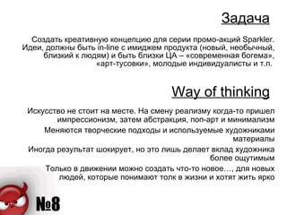 Задача Создать креативную концепцию для серии промо-акций  Sparkler . Идеи, должны быть  in-line  с   имиджем продукта (новый, необычный, близкий к людям) и быть близки ЦА – «современная богема», «арт-тусовки», молодые индивидуалисты и т.п.  Way of thinking Искусство не стоит на месте. На смену реализму когда-то пришел импрессионизм, затем абстракция, поп-арт и минимализм Меняются творческие подходы и используемые художниками материалы Иногда результат шокирует, но это лишь делает вклад художника более ощутимым Только в движении можно создать что-то новое…, для новых людей, которые понимают толк в жизни и хотят жить ярко 