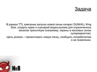 Задача В рамках  TTL  кампании запуска новой пачки сигарет  DUNHILL King Size , создать идею и сценарий видео-ролика для ограниченных каналов трансляции (например, экраны в кассовых зонах супермаркетов). Цель ролика – презентовать новую пачку, сообщить потребителям о ее появлении. 