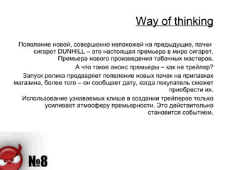 Way of thinking Появление новой, совершенно непохожей на предыдущие, пачки  сигарет  DUNHILL  – это настоящая премьера в мире сигарет. Премьера нового произведения табачных мастеров. А что такое анонс премьеры – как не трейлер? Запуск ролика предваряет появление новых пачек на прилавках магазина, более того – он сообщает дату, когда покупатель сможет приобрести их. Использование узнаваемых клише в создании трейлеров только усиливает атмосферу премьерности. Это действительно становится событием. 