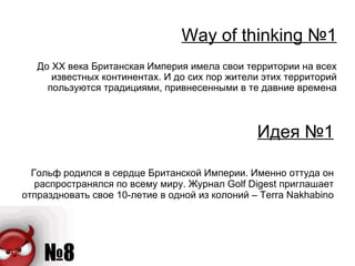 Идея № 1 Гольф родился в сердце Британской Империи. Именно оттуда он распространялся по всему миру. Журнал  Golf Digest  приглашает отпраздновать свое 10-летие в одной из колоний –  Terra Nakhabino Way of thinking  № 1 До ХХ века Британская Империя имела свои территории на всех известных континентах. И до сих пор жители этих территорий пользуются традициями, привнесенными в те давние времена 