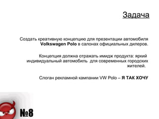 Задача Создать креативную концепцию для презентации автомобиля  Volkswagen Polo   в салонах официальных дилеров. Концепция должна отражать имидж продукта: яркий  индивидуальный автомобиль  для современных городских жителей.  Слоган рекламной кампании  VW Polo –  Я ТАК ХОЧУ 