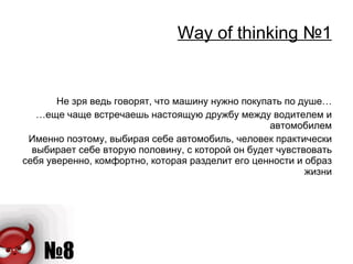 Way of thinking  №1 Не зря ведь говорят, что машину нужно покупать по душе… … еще чаще встречаешь настоящую дружбу между водителем и автомобилем Именно поэтому, выбирая себе автомобиль, человек практически выбирает себе вторую половину, с которой он будет чувствовать себя уверенно, комфортно, которая разделит его ценности и образ жизни 