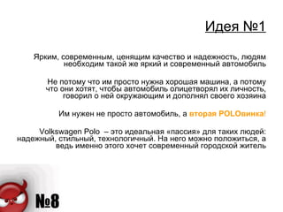 Идея №1 Ярким, современным, ценящим качество и надежность, людям необходим такой же яркий и современный автомобиль Не потому что им просто нужна хорошая машина, а потому что они хотят, чтобы автомобиль олицетворял их личность, говорил о ней окружающим и дополнял своего хозяина Им нужен не просто автомобиль, а  вторая  POLO винка ! Volkswagen Polo  – это идеальная «пассия» для таких людей: надежный, стильный, технологичный. На него можно положиться, а ведь именно этого хочет современный городской житель 
