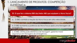 22. O que faz o sistema EBD dos freios ABS que equipam o Novo Focus?
a. O EBD controla a tração do Novo Focus em alta velocidade.
b. O EBD aumenta a potência do Novo Focus após uma frenagem de
emergência.
c. O EBD, distribuição eletrônica de frenagem, garante maior
segurança em frenagens de emergência.
1. LANÇAMENTO DE PRODUTOS: COMPETIÇÃO
ELETRÔNICA
 