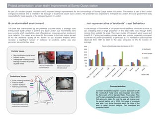 0%
5%
10%
15%
20%
25%
30%
35%
Southwark
Inner London
London
Project presentation: urban realm improvement at Surrey Quays station 1
As part of a student project, my team and I proposed design improvements for the surroundings of Surrey Quays station in London. This station is part of the London
overground network and is located in the borough of Southwark (South East London). We presented our proposals to Transport for London, the local government body
responsible for most aspects of the transport system in London.
The area was characterised by the presence of Lower Road, a strategic road
linking South East London to Central and East London. Car movements were
given priority which resulted in a lack of pedestrian crossings and an incoherent
cycle network. This raised a key issue for the access to the train station as well
as for the residents’ quality of life. Based on our accident analysis which
revealed a significant number of collisions at junctions, safety was also
perceived as another key issue.
Source: ONS
Travel to Work mode share distribution in 2011
Concept solution
Our team decided to adapt an inclusive approach to fulfil
the needs of all mode users. Our proposals were within
the framework of the Canada Water Area Action Plan
(AAP), plan adopted at Council Assembly in March 2012
that sets out a vision for how the area will change over
the period leading up to 2026. Our scope of proposals
was wide, from global thoughts about the future of the
area to detail junction designs. Two examples are
presented below.
In the borough of Southwark, a low proportion of residents commuted to work by
car, indicating that a large proportion of the total traffic was through traffic
coming from outside the area. The main modes of transport were buses and
tube/DLR. Cycling and walking modes were also popular, especially compared
to the rest of London (see below). In particular, a 27% increase in cycle trips was
observed from 1991 to 2001 in the area, compared to 3% for London on
average.
A car-dominated environment…
Poor pavement quality
Guardrails restricting
pedestrian movement
Lack of respect for
cyclist space
…non representative of residents’ travel behaviour
Cyclists' issues
• Non-continuous cycle lanes
• Indirect routes
• Inadequate infrastructure for
the high number of cyclists
at peak times
Pedestrians' issues
• Poor crossing facilities
• Fast car traffic
• Uneven surfaces
• Narrow pavements
Absence of cycle
infrastructure
 
