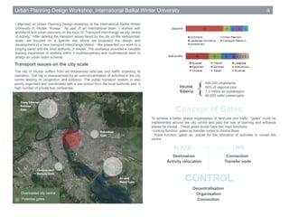 To achieve a better spatial organisation of land-use and traffic, “gates” could be
implemented around the city centre and play the role of opening and entrance
places for Irkutsk . These gates would have two main functions:
- Linking function: gates as transfer nodes to control flows
- Place function: gates as places for the relocation of activities to unload the
centre
Urban Planning Design Workshop, International Baikal Winter University 4
I attended an Urban Planning Design workshop at the International Baikal Winter
University in Irkutsk, Russia. As part of an international team, I worked with
architects and urban planners on the topic of “Transport interchange as city centre
of activity”. After tackling the transport issues faced by the city on the metropolitan
scale, we focused on a specific site where we proposed the design and
development of a new transport interchange station. We presented our work to a
judging panel and the local authority of Irkutsk. The workshop provided a valuable
training experience of working within a multidisciplinary and multinational team to
design an urban realm scheme.
Transport issues on the city scale
Concept of Gates
PLACE
Connection
Transfer node
Destination
Activity relocation
CONTROL
Decentralisation
Organisation
Connection
LINK
600,000 inhabitants
50% of regional jobs
1.5 million air passengers
80,000 water passengers
The city of Irkutsk suffers from an imbalanced land-use and traffic impeding its
operation. The city is characterised by an overconcentration of activities in the city
centre leading to congestion and pollution. The public transport system is also
poorly organised and coordinated with a low control from the local authority and a
high number of private bus companies.
Potential gates
Overloaded city centre
Irkutsk
Siberia {
 