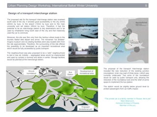 Design of a transport interchange station
Urban Planning Design Workshop, International Baikal Winter University 5
The proposed site for the transport interchange station was localised
south east of the city. It showed good accessibility to the city centre
(20min by bus), to the airport (10min by bus) and to the main
university and rail station (40min by bus). Therefore, it had the
potential to be an interchange station to key destinations and to be
used by inhabitants living south east of the city and that massively
used the car to commute.
Moreover, the site was 5km only from the harbour where boats to the
touristic Baikal lake depart and arrive. The renowned ‘Ice Breaker’
Angara museum and ice skating facilities were also located 2km from
the site approximately. Therefore, the surrounding of the site offered
the possibility to be developed as an important recreational area
which would be fully accessible by public transport.
The neighbourhood was also proposed to be a “pilot” neighbourhood
to test a new ski mobility – segregated lanes would be implemented
and used by cyclists in summer and skiers in winter. Storage facilities
would be planned at the interchange station.
The proposal of the transport interchange station
included the size reduction of the existing junction
(roundabout, inner ring road of three lanes ) which was
currently underused. Two arms of the roundabout
would be used by public transport only, allowing the
reduction of the roundabout size and the relief of some
space to implement the bus station.
The station would be slightly below ground level to
protect passengers from car traffic impact.
Retrouver la foto
“The private car is a family member in Russia, like a pet”
Mark Meerovich,
Honored Architect of Russia,
Member of the jury
Bus
Station
Shrunk
roundabout
Proposed
recreational port
Development of
recreational area
 