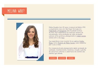 Melina who?
Meu nome é Melina Koudela - mas pode chamar só Mel :) -,
tenho 24 anos, sou uma paraense cheia de chiado, mas há
2 anos solto um ~meo aqui e acolá.
Formada em Publicidade e Propaganda pela Faculdade
Estácio do Pará, tenho passagens por diversos setores
da comunicação, como produção de rádio e tv, produção
cultural, artes gráficas, planejamento e social media, sendo
este o que mais me encanta e me interessa.
Na função de Analista de Mídias Sociais, pude colaborar
durante 1 ano e meio na agência Ovelha Negra (Belém-
PA) e atualmente, há 1 ano e meio na agência Bluebox
Comunicação, sendo responsável pelo planejamento de
social e digital, produção de conteúdo, monitoramento e
relacionamento com clientes.
#melkoudela #socialmedia
 